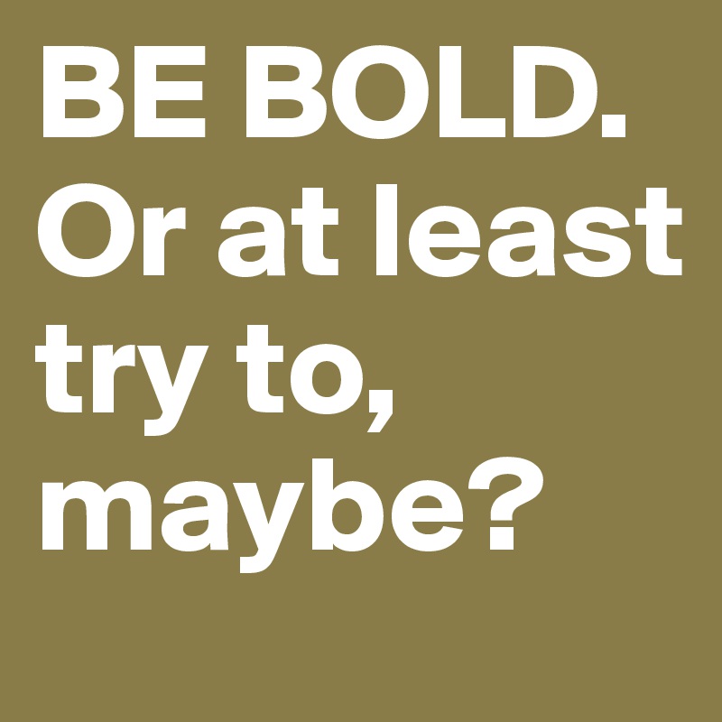 BE BOLD. Or at least try to, maybe?