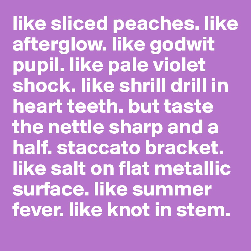 like sliced peaches. like afterglow. like godwit pupil. like pale violet shock. like shrill drill in heart teeth. but taste the nettle sharp and a half. staccato bracket. like salt on flat metallic surface. like summer fever. like knot in stem. 