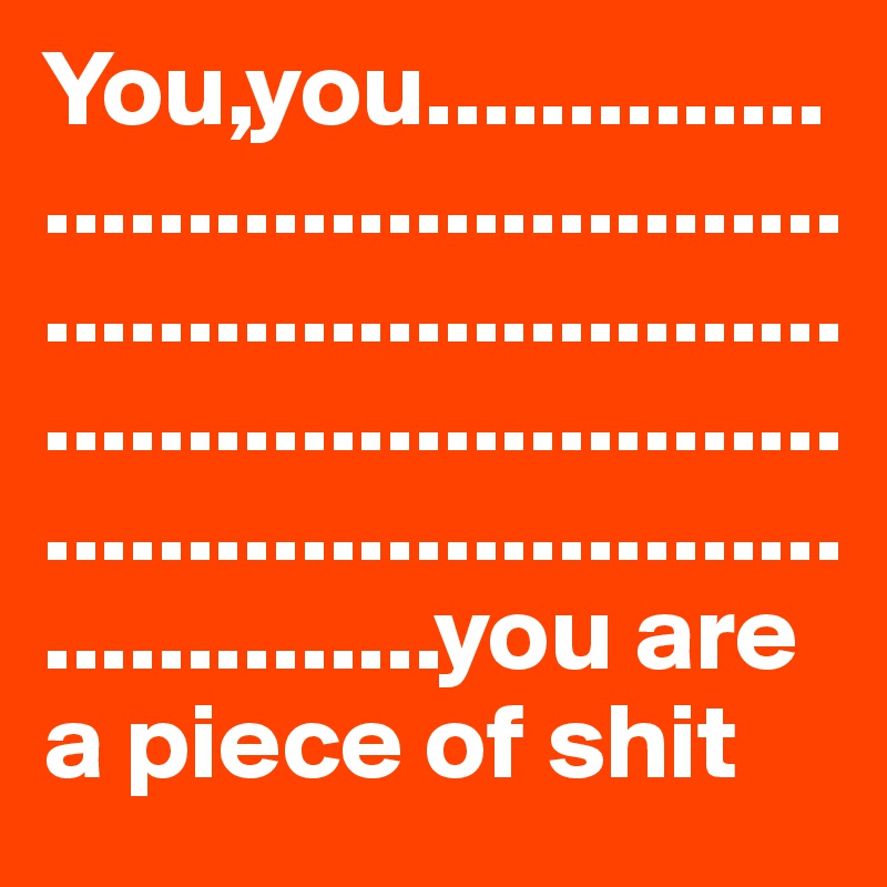 You,you............................................................................................................................................you are a piece of shit