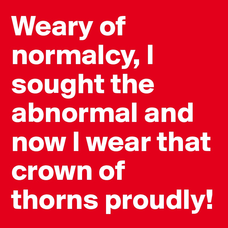 Weary of normalcy, I sought the abnormal and now I wear that crown of thorns proudly!