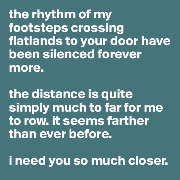 the rhythm of my footsteps crossing flatlands to your door have been silenced forever more.

the distance is quite simply much to far for me to row. it seems farther than ever before. 

i need you so much closer.