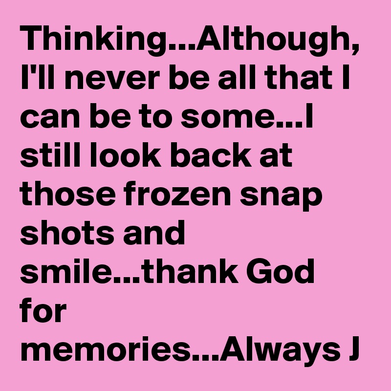 Thinking...Although, I'll never be all that I can be to some...I still look back at those frozen snap shots and smile...thank God for memories...Always J