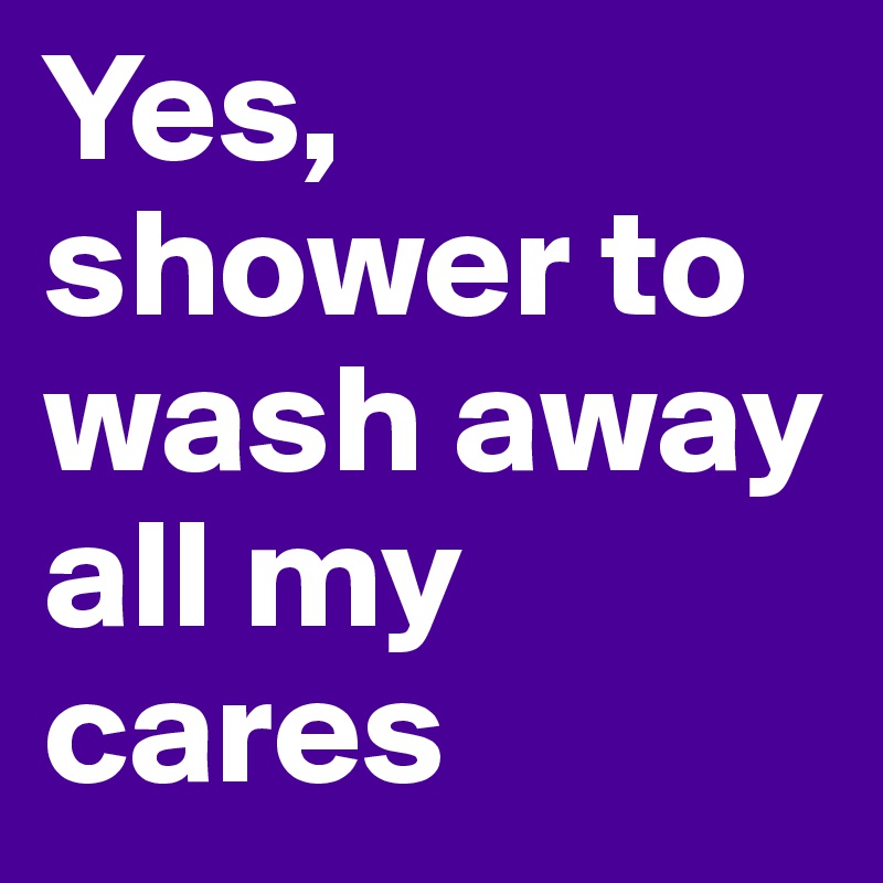Yes, shower to wash away all my cares