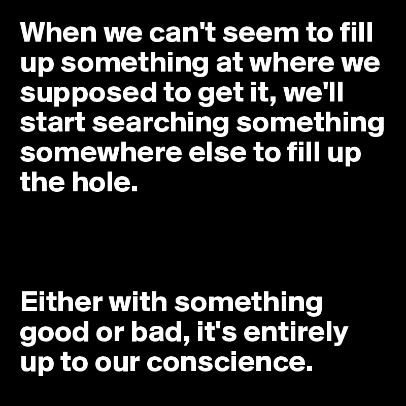 When we can't seem to fill up something at where we supposed to get it, we'll start searching something somewhere else to fill up the hole.



Either with something good or bad, it's entirely up to our conscience.