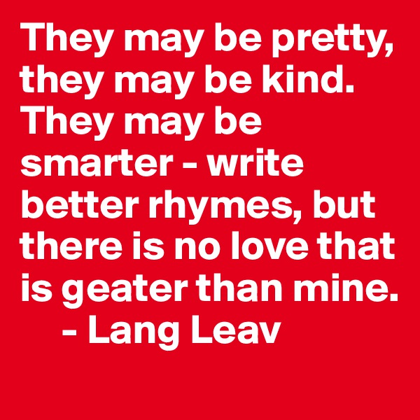 They may be pretty, they may be kind. They may be smarter - write better rhymes, but there is no love that is geater than mine.
     - Lang Leav 