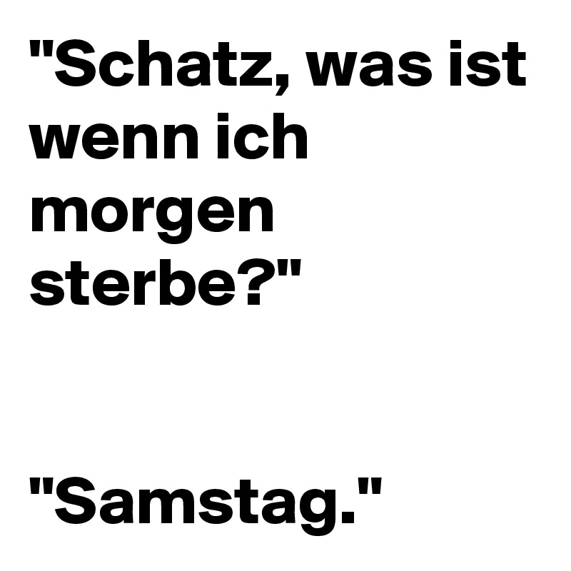 "Schatz, was ist wenn ich morgen sterbe?"


"Samstag."