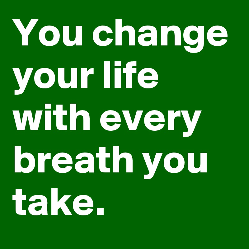 You change your life with every breath you take.