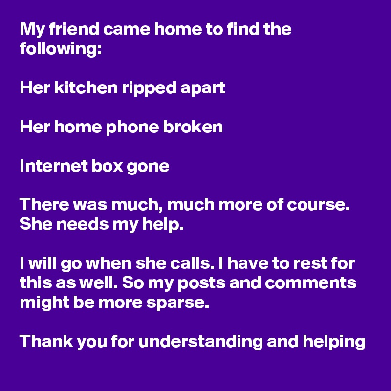 My friend came home to find the following:

Her kitchen ripped apart

Her home phone broken

Internet box gone

There was much, much more of course. She needs my help.

I will go when she calls. I have to rest for this as well. So my posts and comments might be more sparse.

Thank you for understanding and helping  