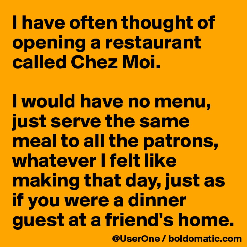 I have often thought of opening a restaurant called Chez Moi.

I would have no menu, 
just serve the same meal to all the patrons, whatever I felt like making that day, just as if you were a dinner guest at a friend's home.