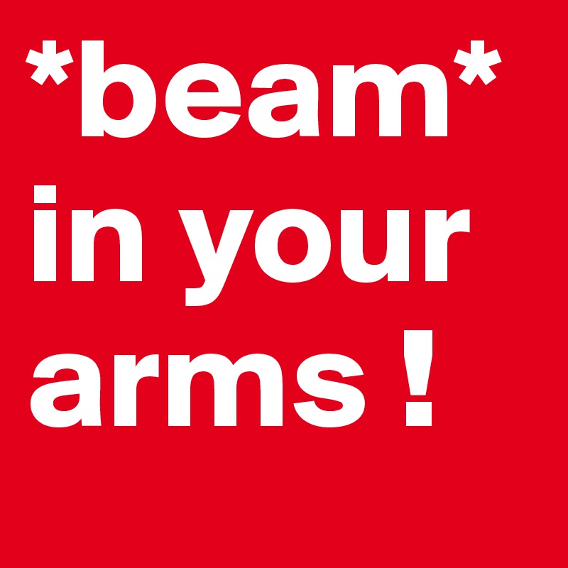 *beam* in your 
arms !