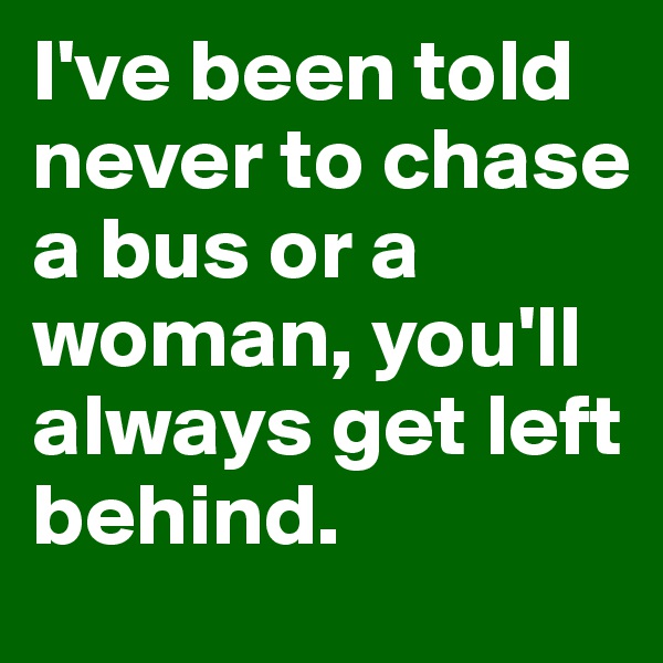 I've been told never to chase a bus or a woman, you'll always get left behind. 