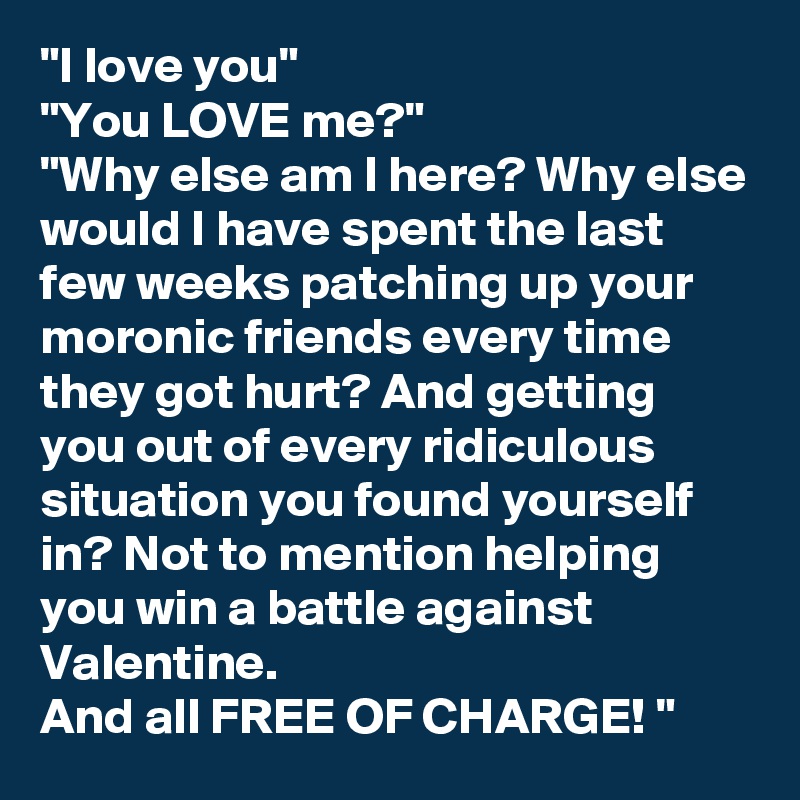 "I love you"
"You LOVE me?"
"Why else am I here? Why else would I have spent the last few weeks patching up your moronic friends every time they got hurt? And getting you out of every ridiculous situation you found yourself in? Not to mention helping you win a battle against Valentine.
And all FREE OF CHARGE! "