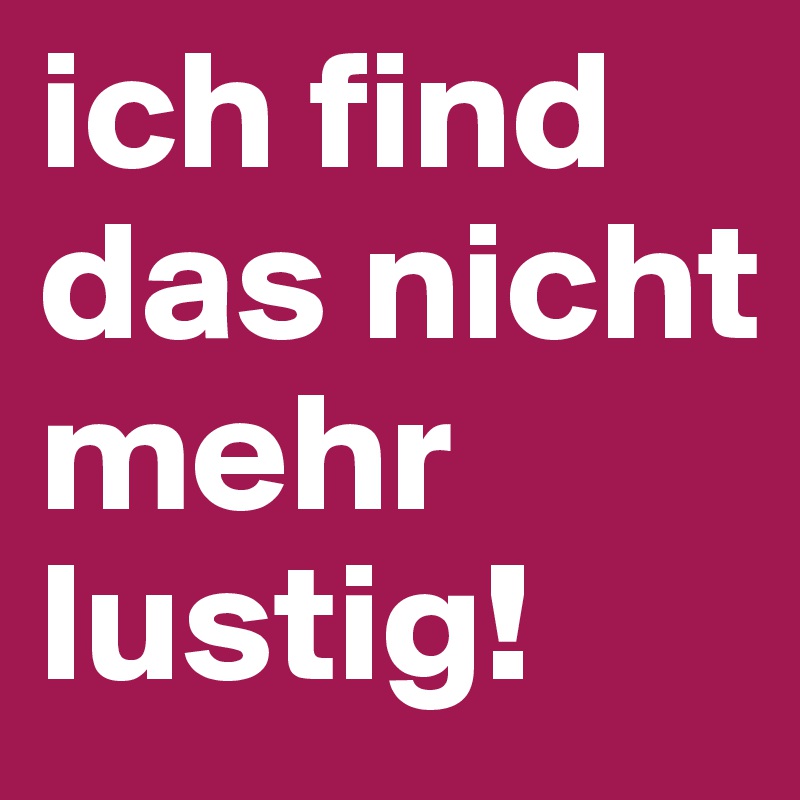 ich find das nicht mehr lustig!