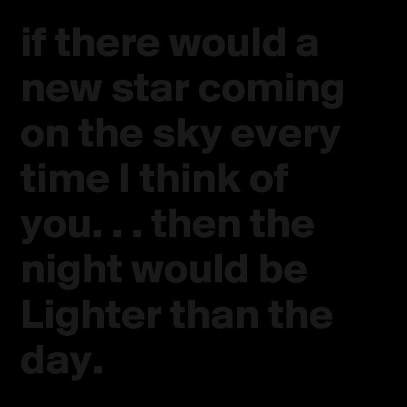 if there would a new star coming on the sky every time I think of you. . . then the night would be Lighter than the day.