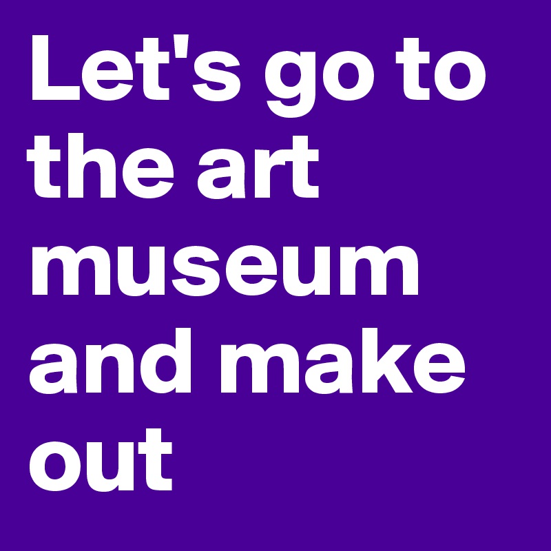 Let's go to the art museum and make out