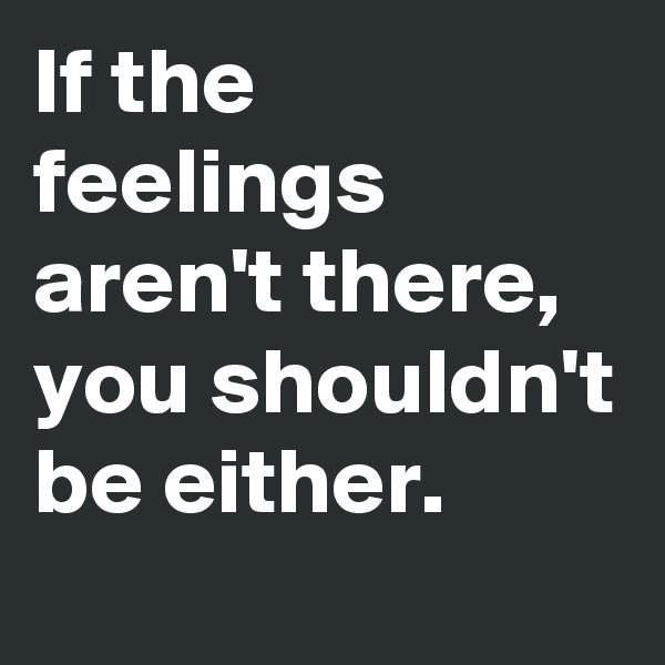 If the feelings aren't there, you shouldn't be either.
