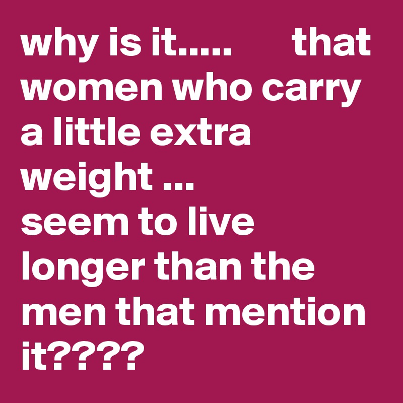 why is it.....       that women who carry a little extra weight ...         seem to live longer than the men that mention it????