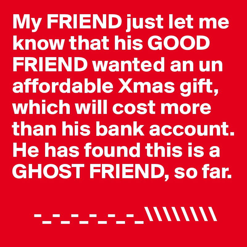 My FRIEND just let me know that his GOOD FRIEND wanted an un affordable Xmas gift, which will cost more than his bank account.  He has found this is a GHOST FRIEND, so far. 
           
     -_-_-_-_-_-_\\\\\\\\