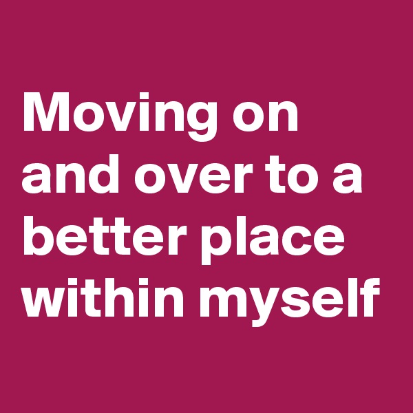 
Moving on and over to a better place within myself