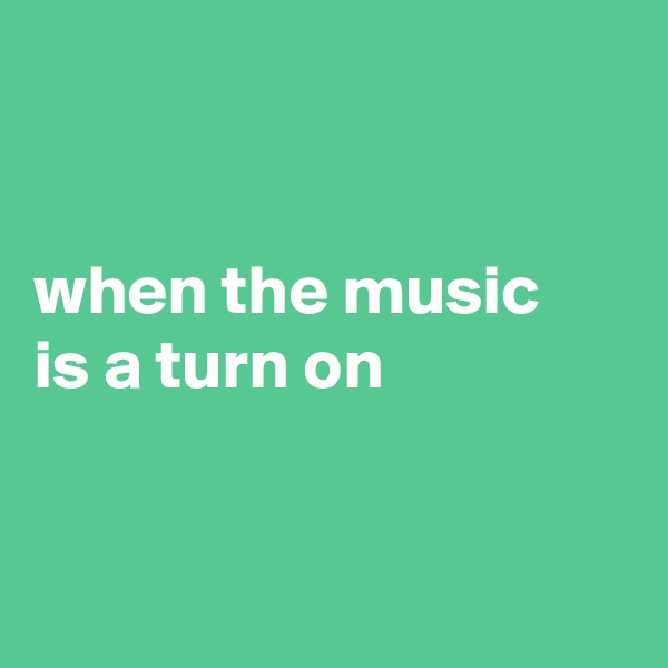 


when the music
is a turn on


