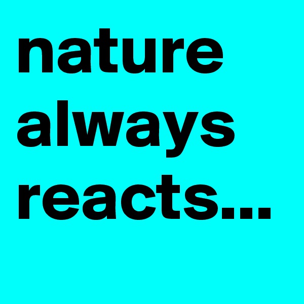 nature always reacts...