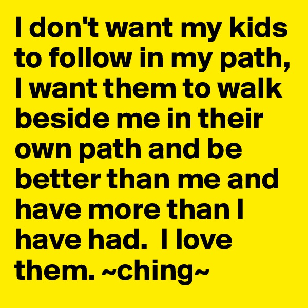 I don't want my kids to follow in my path, I want them to walk beside me in their own path and be better than me and have more than I have had.  I love them. ~ching~