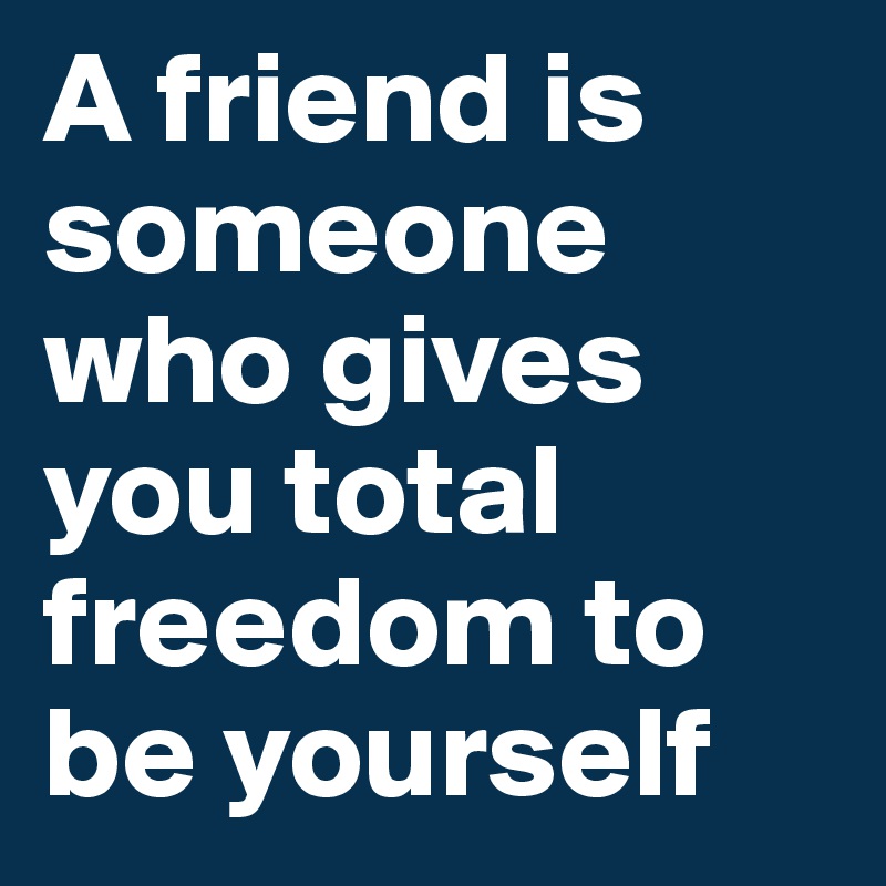 A friend is someone who gives you total freedom to be yourself