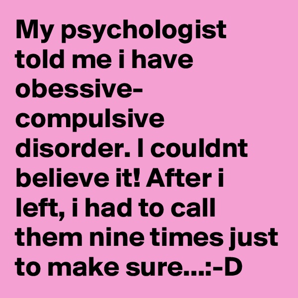My psychologist told me i have obessive- compulsive disorder. I couldnt believe it! After i left, i had to call them nine times just to make sure...:-D
