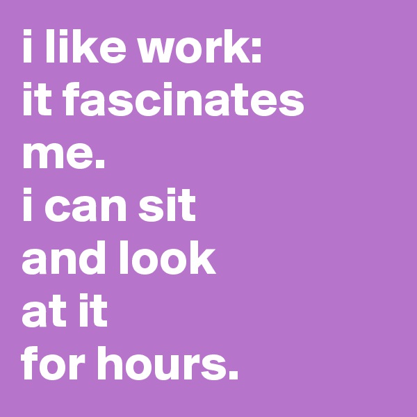 i like work:
it fascinates me.
i can sit
and look
at it
for hours.