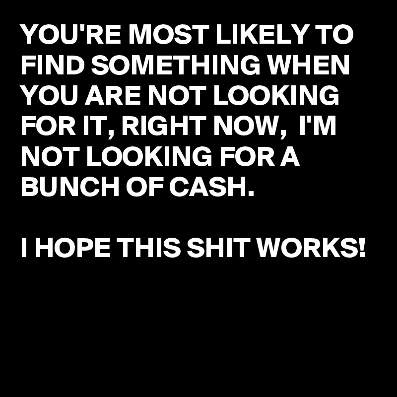 YOU'RE MOST LIKELY TO FIND SOMETHING WHEN YOU ARE NOT LOOKING FOR IT, RIGHT NOW,  I'M NOT LOOKING FOR A BUNCH OF CASH.

I HOPE THIS SHIT WORKS!


