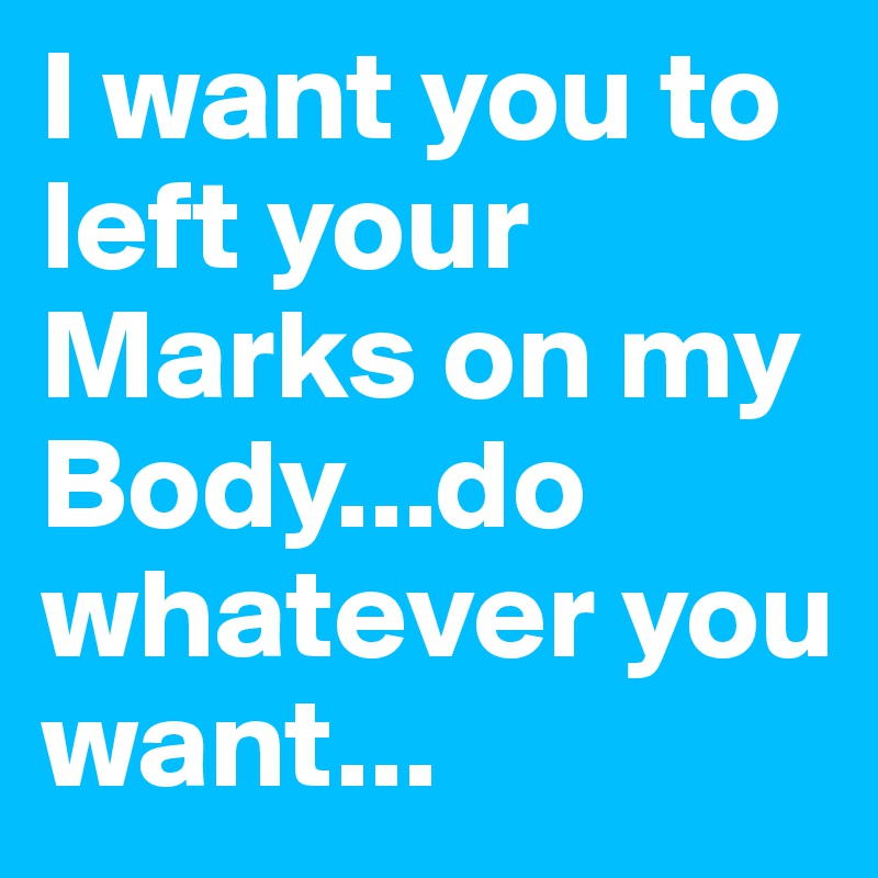 I want you to left your Marks on my Body...do whatever you want...