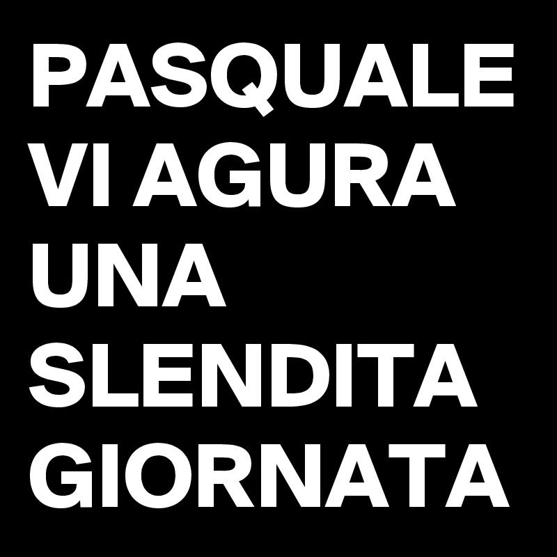 PASQUALE VI AGURA UNA SLENDITA GIORNATA