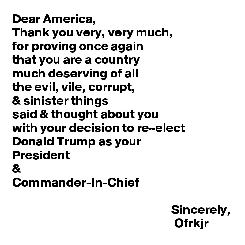 Dear America,
Thank you very, very much, 
for proving once again 
that you are a country 
much deserving of all 
the evil, vile, corrupt,
& sinister things 
said & thought about you 
with your decision to re~elect
Donald Trump as your
President
&
Commander-In-Chief

                                                              Sincerely,
                                                               Ofrkjr