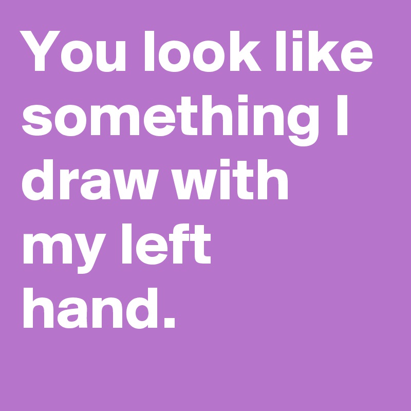 You look like something I draw with my left hand.