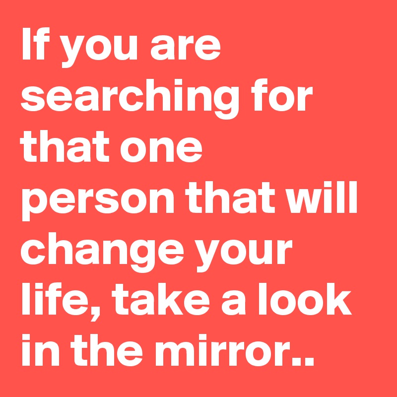 If you are searching for that one person that will change your life, take a look in the mirror..