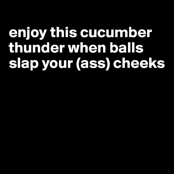 
enjoy this cucumber thunder when balls slap your (ass) cheeks




