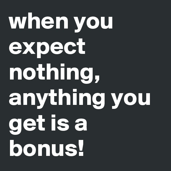 when you expect nothing, anything you get is a bonus!