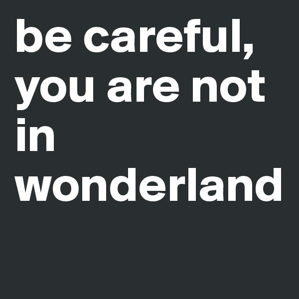 be careful, you are not in wonderland

