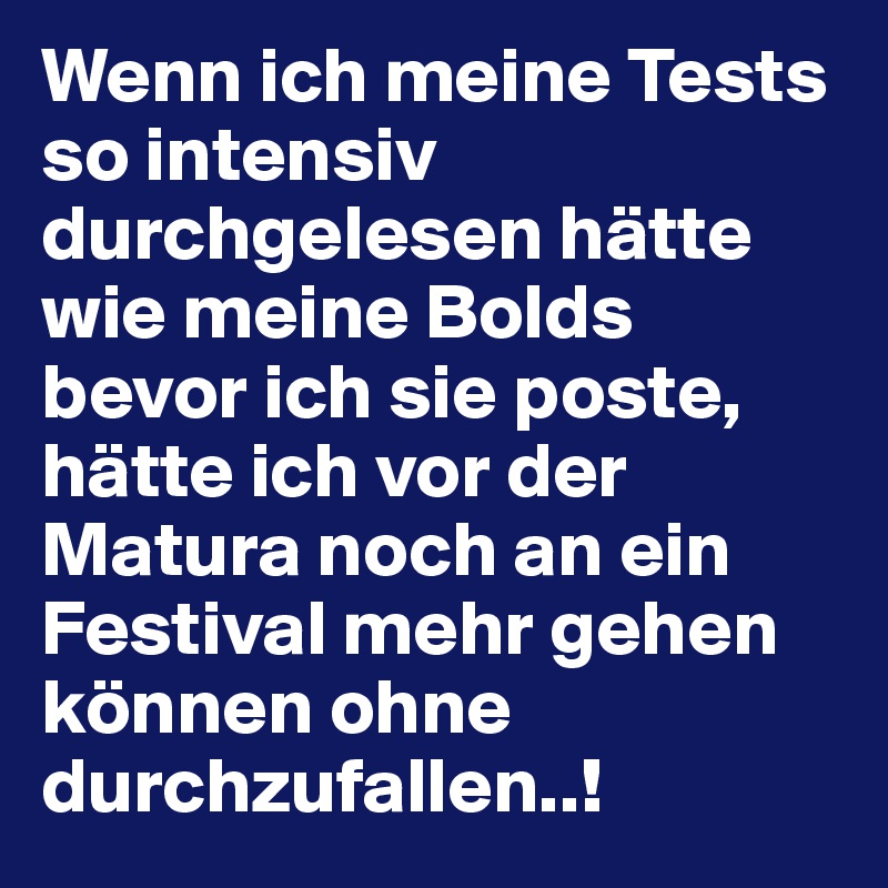 Wenn ich meine Tests so intensiv durchgelesen hätte wie meine Bolds bevor ich sie poste, hätte ich vor der Matura noch an ein Festival mehr gehen können ohne durchzufallen..!
