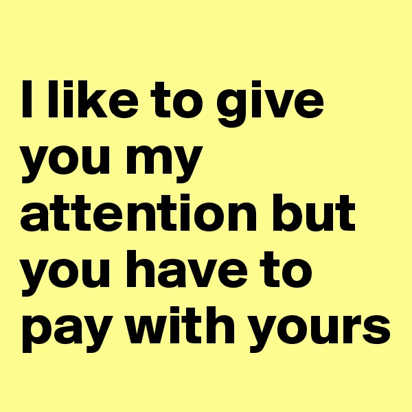 
I like to give you my attention but you have to pay with yours