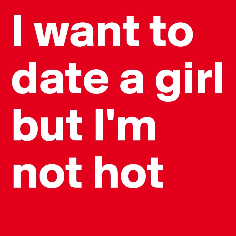 I Want To Date A Girl But I M Not Hot Post By Kcmann15 On Boldomatic