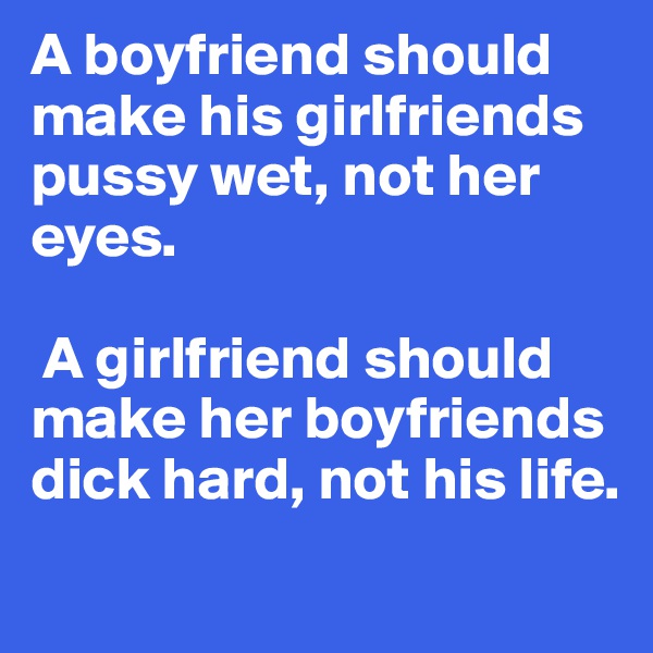 A boyfriend should make his girlfriends pussy wet, not her eyes.

 A girlfriend should make her boyfriends dick hard, not his life.
