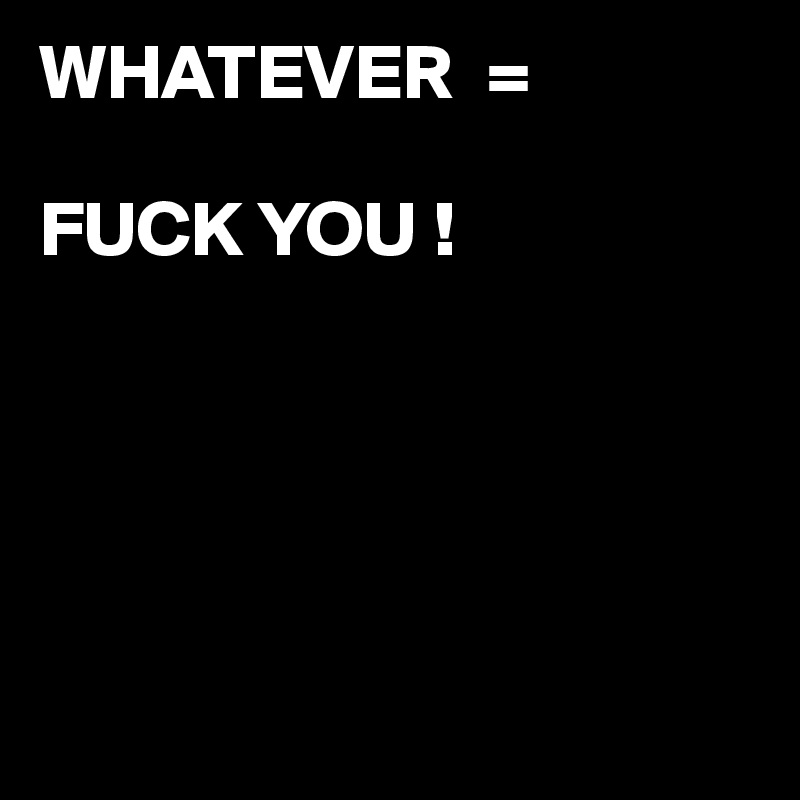 WHATEVER  =

FUCK YOU !





