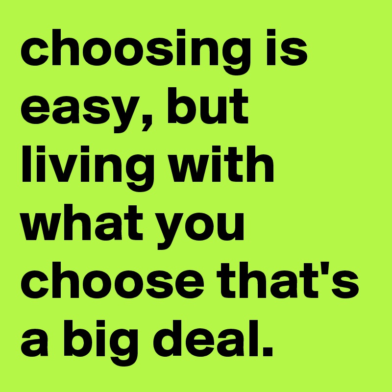 choosing is easy, but living with what you choose that's a big deal.