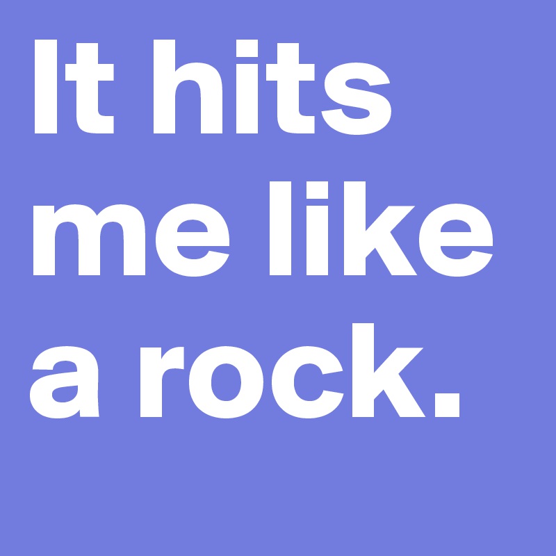 It hits me like a rock. 