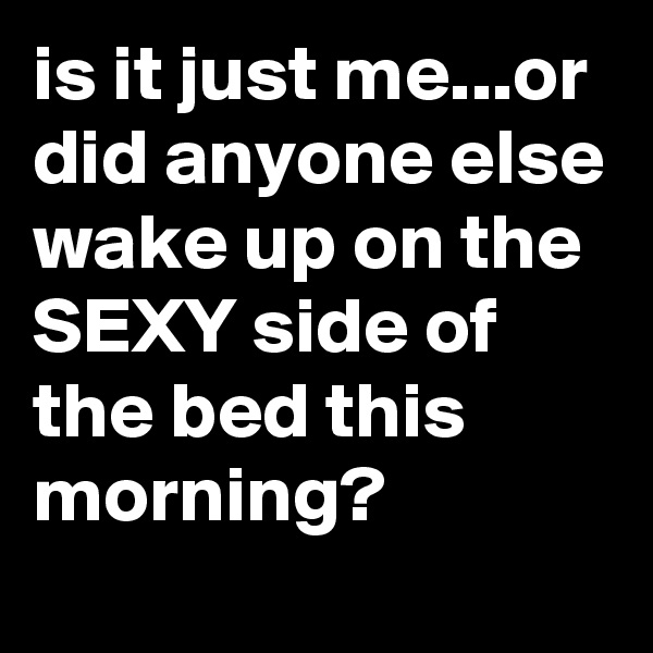 is it just me...or did anyone else wake up on the SEXY side of the bed this morning?