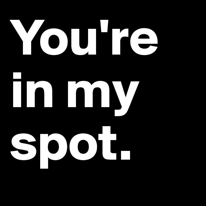 You're in my spot.