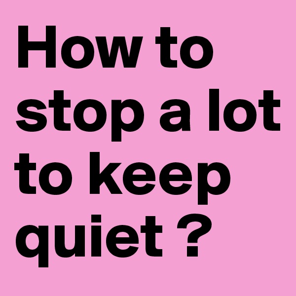 How to stop a lot to keep quiet ?