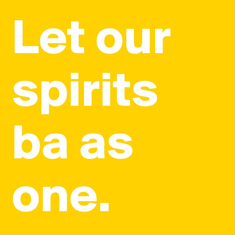 Let our spirits ba as one.