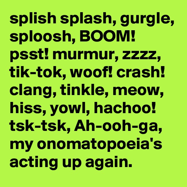 splish splash, gurgle, sploosh, BOOM! psst! murmur, zzzz, tik-tok, woof! crash! clang, tinkle, meow, hiss, yowl, hachoo! tsk-tsk, Ah-ooh-ga, my onomatopoeia's acting up again.